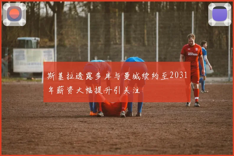 斯基拉透露多库与曼城续约至2031年薪资大幅提升引关注