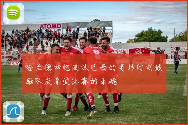 哈兰德回忆淘汰巴西的奇妙时刻鼓励队友享受比赛的乐趣