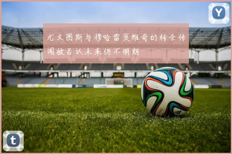尤文图斯与穆哈雷莫维奇的转会传闻被否认未来仍不明朗