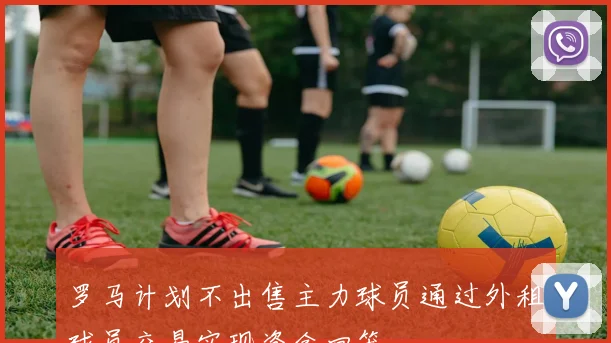 罗马计划不出售主力球员通过外租球员交易实现资金回笼