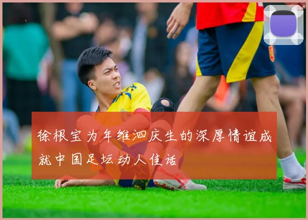 徐根宝为年维泗庆生的深厚情谊成就中国足坛动人佳话