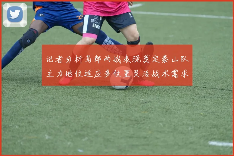 记者分析乌郎两战表现奠定泰山队主力地位适应多位置灵活战术需求