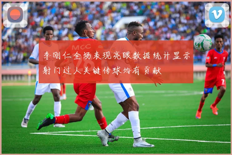 李刚仁全场表现亮眼数据统计显示射门过人关键传球均有贡献
