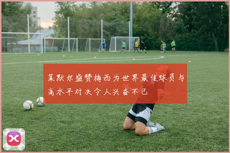 莱默尔盛赞梅西为世界最佳球员与高水平对决令人兴奋不已