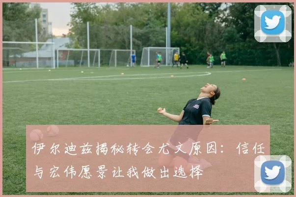 伊尔迪兹揭秘转会尤文原因：信任与宏伟愿景让我做出选择