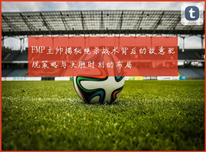 FMP主帅揭秘绝杀战术背后的故意犯规策略与决胜时刻的布局