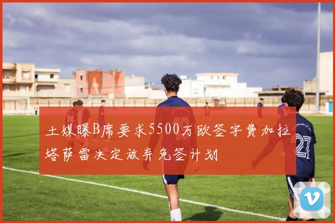 土媒曝B席要求5500万欧签字费加拉塔萨雷决定放弃免签计划
