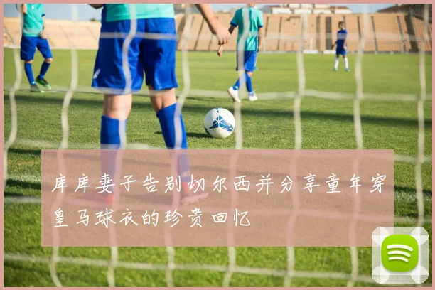 库库妻子告别切尔西并分享童年穿皇马球衣的珍贵回忆