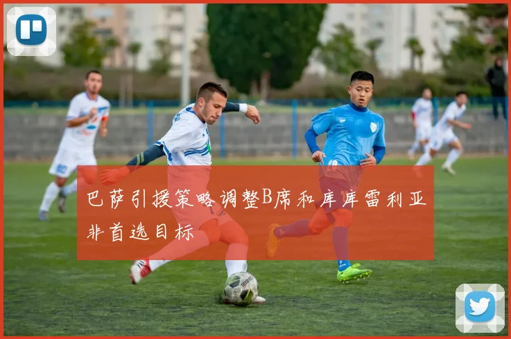 巴萨引援策略调整B席和库库雷利亚非首选目标