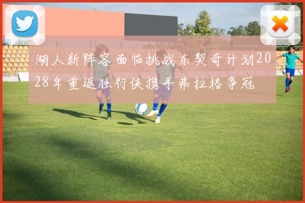 湖人新阵容面临挑战东契奇计划2028年重返独行侠携手弗拉格争冠
