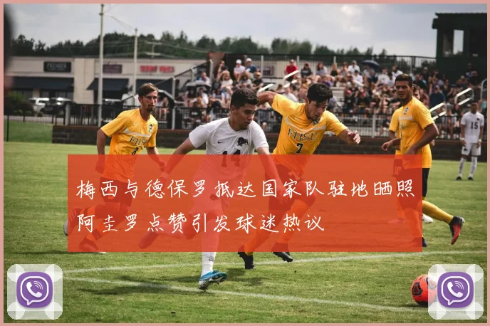 梅西与德保罗抵达国家队驻地晒照阿圭罗点赞引发球迷热议