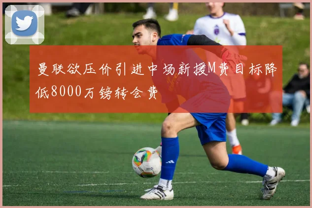 曼联欲压价引进中场新援M费目标降低8000万镑转会费