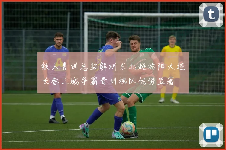 铁人青训总监解析东北超沈阳大连长春三城争霸青训梯队优势显著