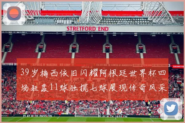39岁梅西依旧闪耀阿根廷世界杯四场狂轰11球独揽七球展现传奇风采